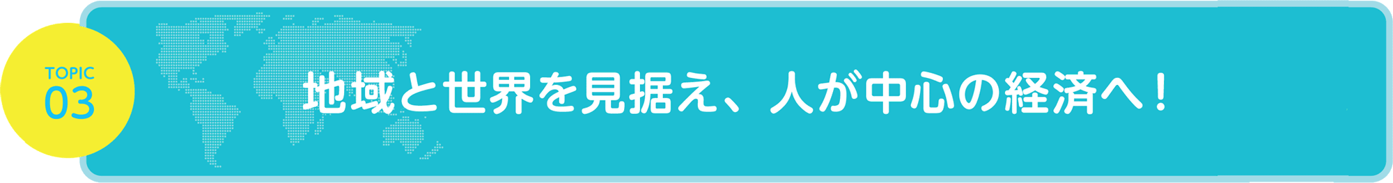 TOPIC03 地域と世界を見据え、人が中心の経済へ！